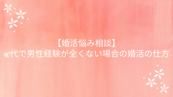 婚活悩み相談 40代で男性経験が全くない方の婚活の仕方 結婚相談所トーク